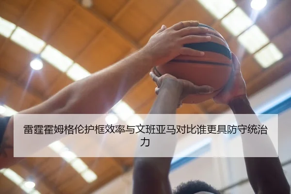雷霆霍姆格伦护框效率与文班亚马对比谁更具防守统治力