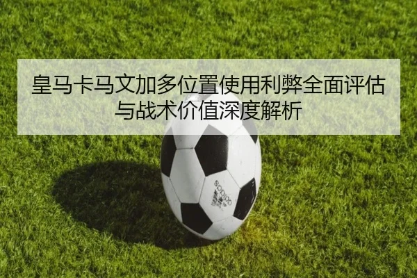 皇马卡马文加多位置使用利弊全面评估与战术价值深度解析