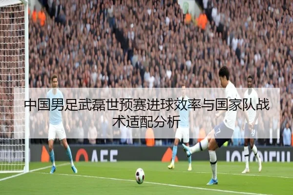 中国男足武磊世预赛进球效率与国家队战术适配分析