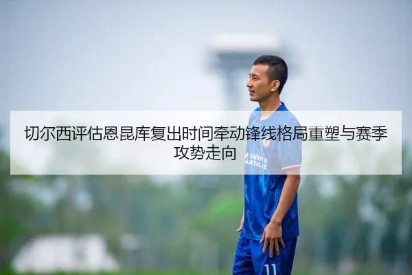 切尔西评估恩昆库复出时间牵动锋线格局重塑与赛季攻势走向